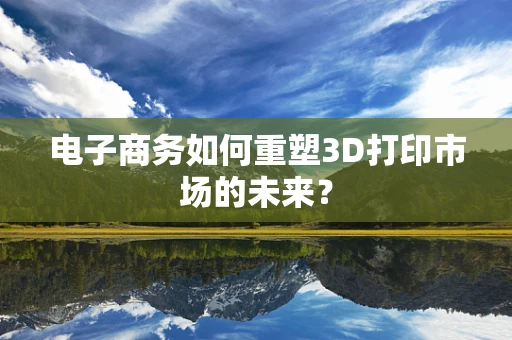 电子商务如何重塑3D打印市场的未来？