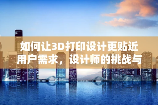 如何让3D打印设计更贴近用户需求，设计师的挑战与机遇