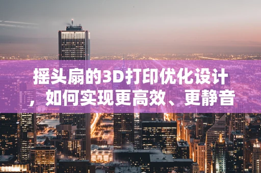 摇头扇的3D打印优化设计，如何实现更高效、更静音的散热？