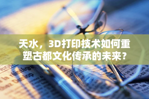 天水，3D打印技术如何重塑古都文化传承的未来？
