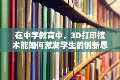 在中学教育中，3D打印技术能如何激发学生的创新思维？