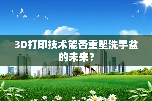 3D打印技术能否重塑洗手盆的未来？