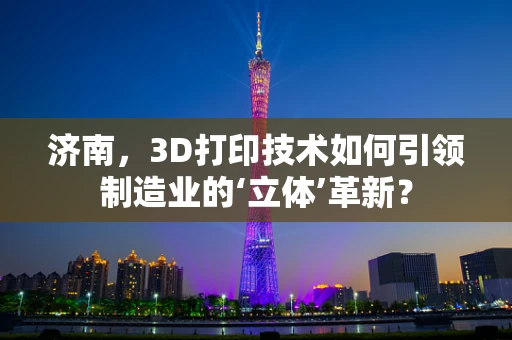 济南，3D打印技术如何引领制造业的‘立体’革新？