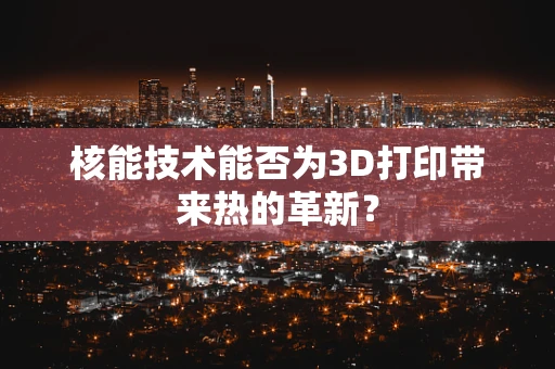 核能技术能否为3D打印带来热的革新？