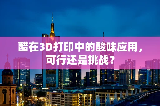 醋在3D打印中的酸味应用，可行还是挑战？