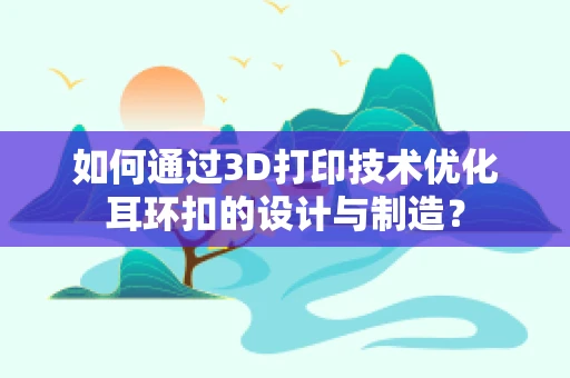 如何通过3D打印技术优化耳环扣的设计与制造？