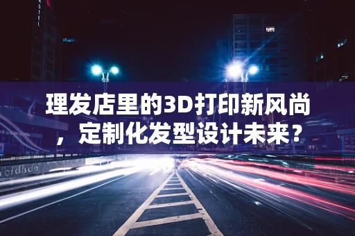理发店里的3D打印新风尚，定制化发型设计未来？