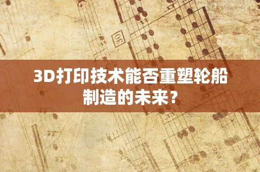 3D打印技术能否重塑轮船制造的未来？
