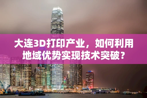 大连3D打印产业，如何利用地域优势实现技术突破？