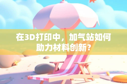 在3D打印中，加气站如何助力材料创新？