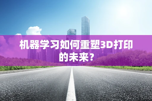 机器学习如何重塑3D打印的未来？
