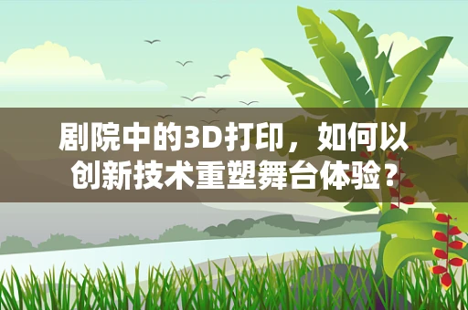 剧院中的3D打印，如何以创新技术重塑舞台体验？