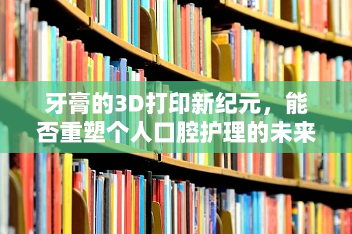 牙膏的3D打印新纪元，能否重塑个人口腔护理的未来？
