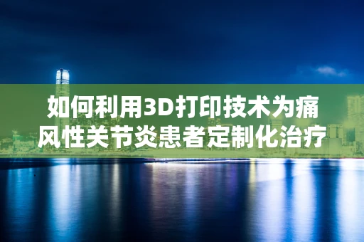 如何利用3D打印技术为痛风性关节炎患者定制化治疗辅助工具？