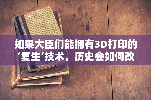 如果大臣们能拥有3D打印的‘复生’技术，历史会如何改写？