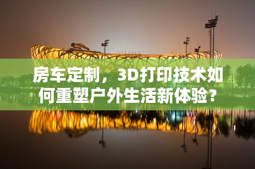 房车定制，3D打印技术如何重塑户外生活新体验？