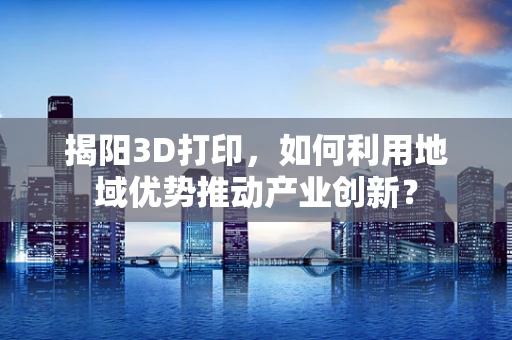 揭阳3D打印，如何利用地域优势推动产业创新？
