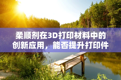 柔顺剂在3D打印材料中的创新应用，能否提升打印件的柔韧性与耐用性？