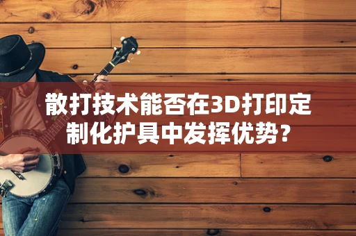 散打技术能否在3D打印定制化护具中发挥优势？