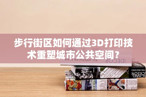 步行街区如何通过3D打印技术重塑城市公共空间？