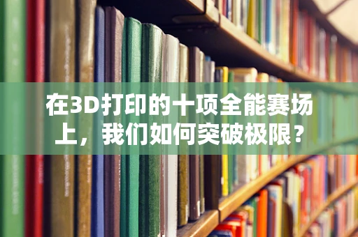 在3D打印的十项全能赛场上，我们如何突破极限？