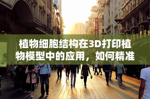 植物细胞结构在3D打印植物模型中的应用，如何精准复刻生命之谜？