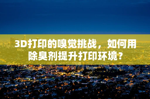 3D打印的嗅觉挑战，如何用除臭剂提升打印环境？