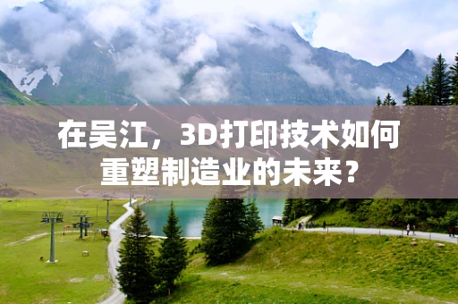 在吴江，3D打印技术如何重塑制造业的未来？