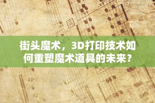 街头魔术，3D打印技术如何重塑魔术道具的未来？
