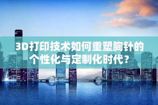 3D打印技术如何重塑胸针的个性化与定制化时代？