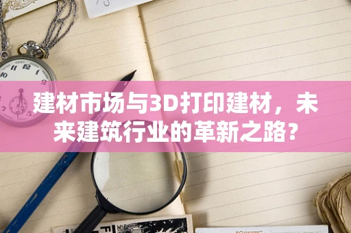 建材市场与3D打印建材，未来建筑行业的革新之路？