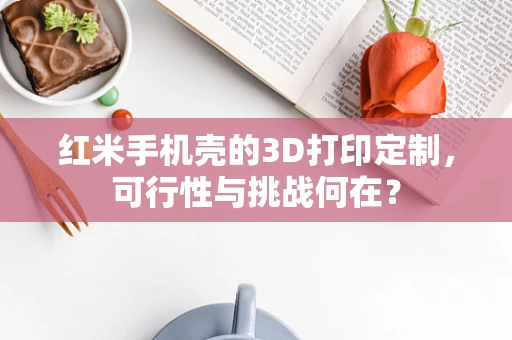 红米手机壳的3D打印定制，可行性与挑战何在？