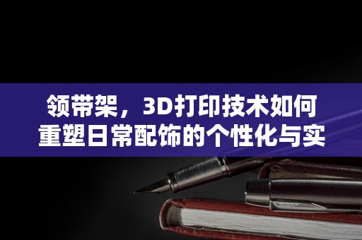 领带架，3D打印技术如何重塑日常配饰的个性化与实用性？