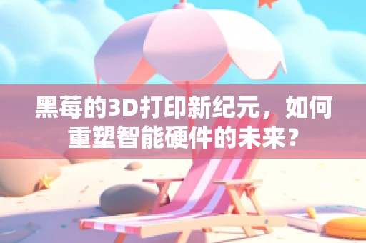 黑莓的3D打印新纪元，如何重塑智能硬件的未来？