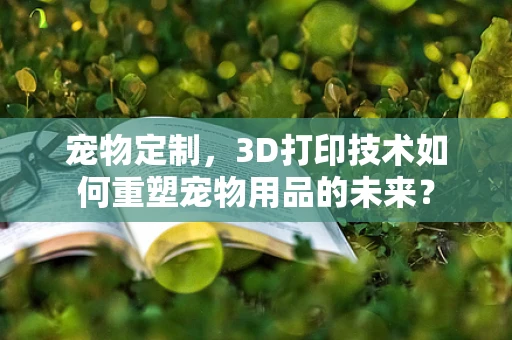 宠物定制，3D打印技术如何重塑宠物用品的未来？