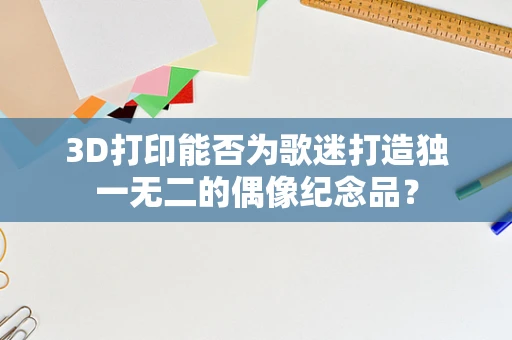 3D打印能否为歌迷打造独一无二的偶像纪念品？