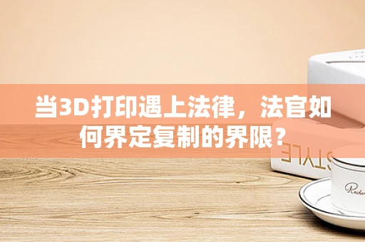 当3D打印遇上法律，法官如何界定复制的界限？