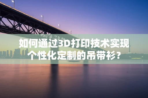 如何通过3D打印技术实现个性化定制的吊带衫？