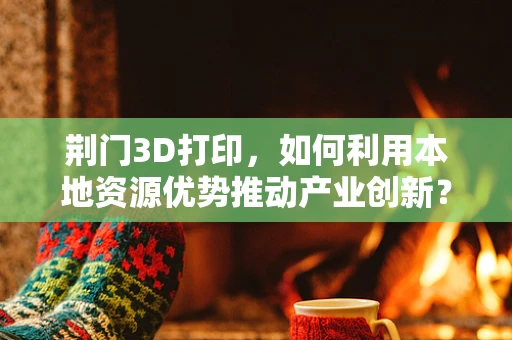 荆门3D打印，如何利用本地资源优势推动产业创新？