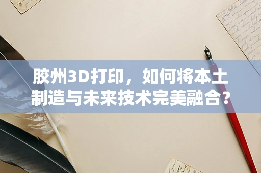 胶州3D打印，如何将本土制造与未来技术完美融合？