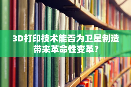 3D打印技术能否为卫星制造带来革命性变革？