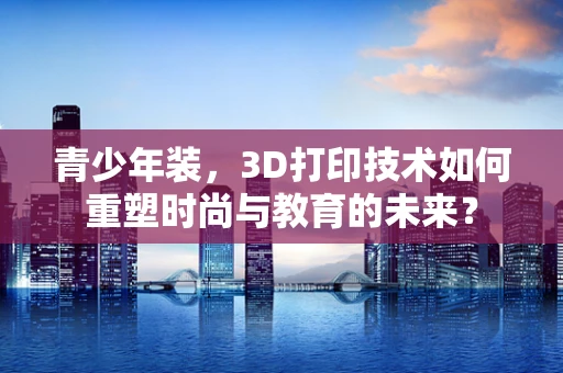 青少年装，3D打印技术如何重塑时尚与教育的未来？