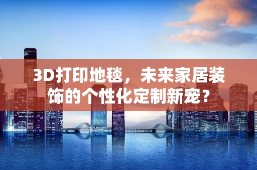 3D打印地毯，未来家居装饰的个性化定制新宠？