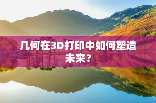 几何在3D打印中如何塑造未来？