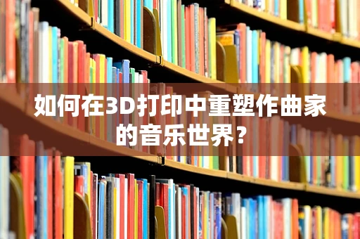 如何在3D打印中重塑作曲家的音乐世界？