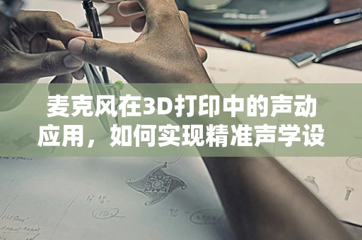 麦克风在3D打印中的声动应用，如何实现精准声学设计？
