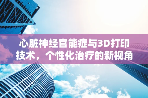 心脏神经官能症与3D打印技术，个性化治疗的新视角？