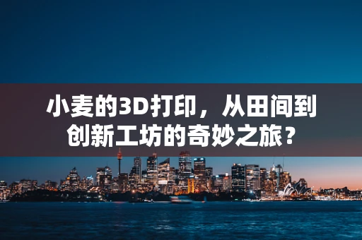 小麦的3D打印，从田间到创新工坊的奇妙之旅？