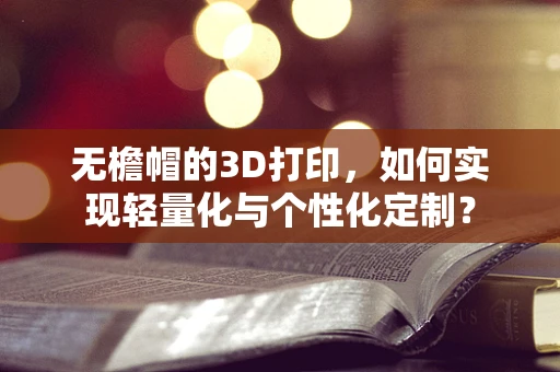 无檐帽的3D打印，如何实现轻量化与个性化定制？