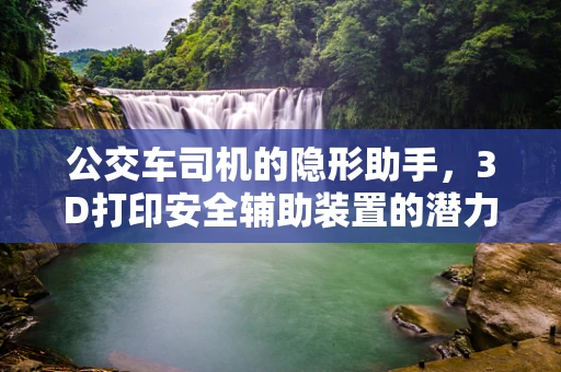 公交车司机的隐形助手，3D打印安全辅助装置的潜力与挑战